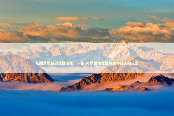从跟风买包到理性消费:一位30岁职场女性的奢侈品选购反思 从跟风买包到理性消费:一位30岁职场女性的奢侈品选购反思 时尚用品